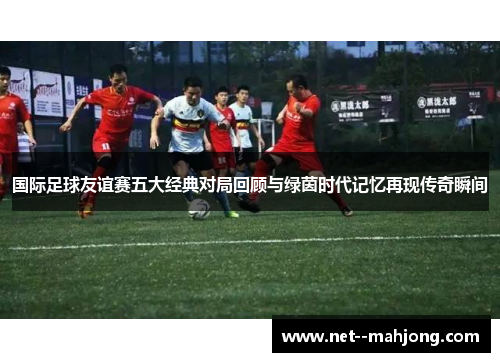 国际足球友谊赛五大经典对局回顾与绿茵时代记忆再现传奇瞬间